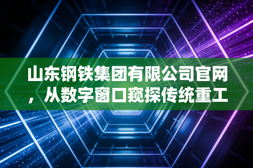 山东钢铁集团有限公司官网,从数字窗口窥探传统重工业的绿色突围与时代阵痛