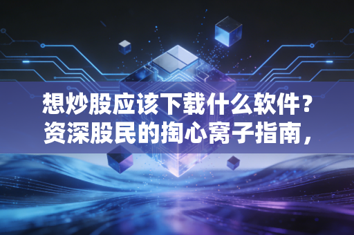 想炒股应该下载什么软件?资深股民的掏心窝子指南,少走十年弯路