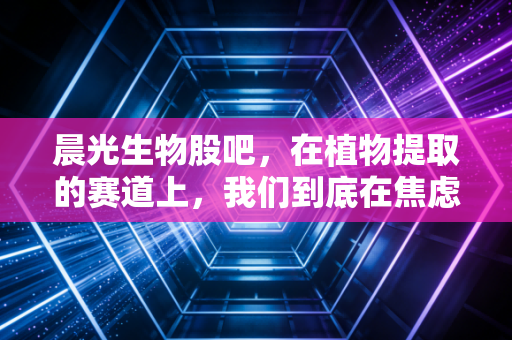 晨光生物股吧，在植物提取的赛道上，我们到底在焦虑什么？