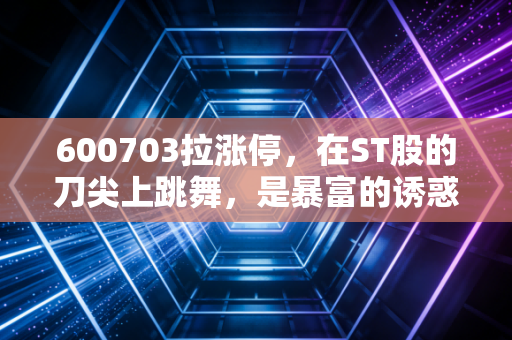 600703拉涨停，在ST股的刀尖上跳舞，是暴富的诱惑还是深渊的凝视？