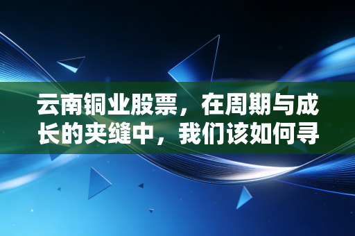 云南铜业股票，在周期与成长的夹缝中，我们该如何寻找那一抹铜光？