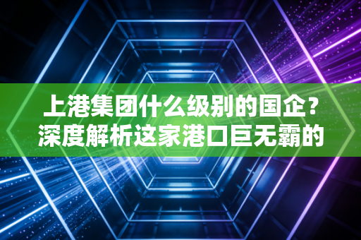 上港集团什么级别的国企？深度解析这家港口巨无霸的真实底色