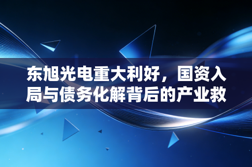 东旭光电重大利好，国资入局与债务化解背后的产业救赎之路