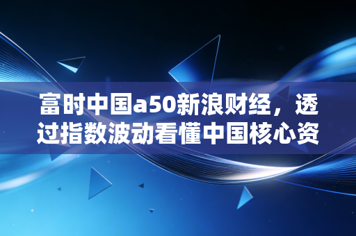 富时中国a50新浪财经，透过指数波动看懂中国核心资产的韧性