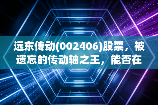 远东传动(002406)股票,被遗忘的传动轴之王,能否在新能源浪潮中杀出重围?