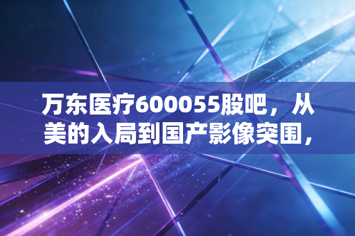 万东医疗600055股吧，从美的入局到国产影像突围，这只老牌新秀到底值不值得守候？