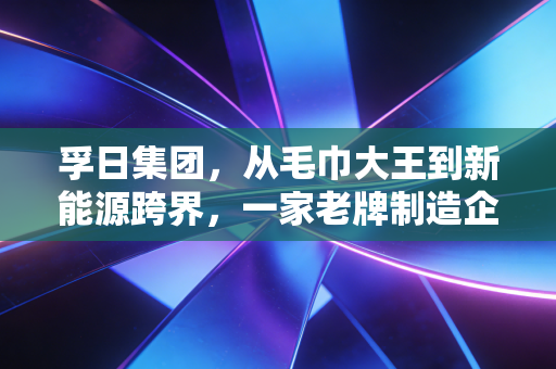 孚日集团,从毛巾大王到新能源跨界,一家老牌制造企业的艰难突围与新生