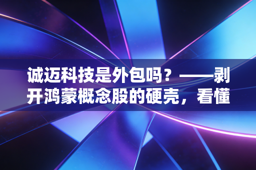 诚迈科技是外包吗?——剥开鸿蒙概念股的硬壳,看懂这家公司的底层逻辑