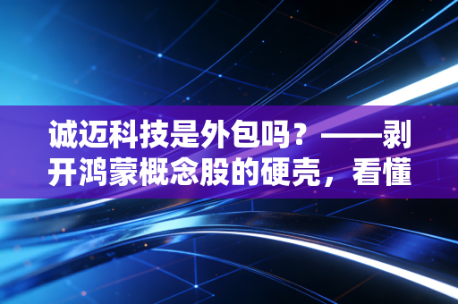 诚迈科技是外包吗?——剥开鸿蒙概念股的硬壳,看懂这家公司的底层逻辑