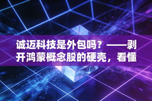 诚迈科技是外包吗？——剥开鸿蒙概念股的硬壳，看懂这家公司的底层逻辑