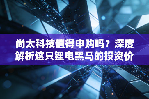尚太科技值得申购吗?深度解析这只锂电黑马的投资价值与风险