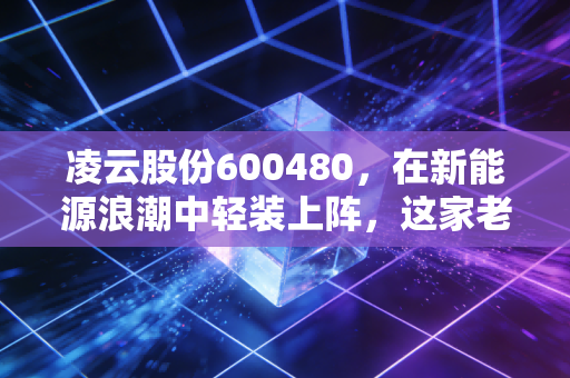 凌云股份600480，在新能源浪潮中轻装上阵，这家老牌零部件巨头能否迎来估值重塑？