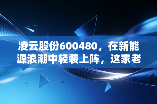 凌云股份600480，在新能源浪潮中轻装上阵，这家老牌零部件巨头能否迎来估值重塑？