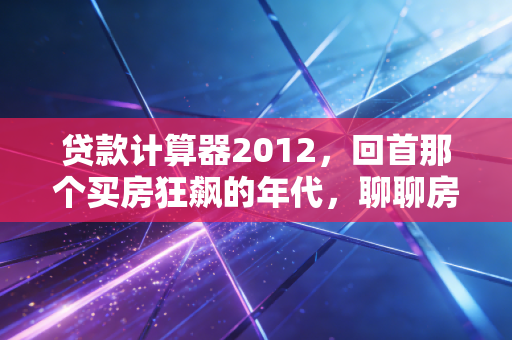 贷款计算器2012，回首那个买房狂飙的年代，聊聊房贷计算背后的财富真相