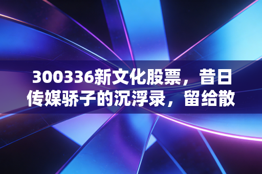 300336新文化股票,昔日传媒骄子的沉浮录,留给散户的深刻教训