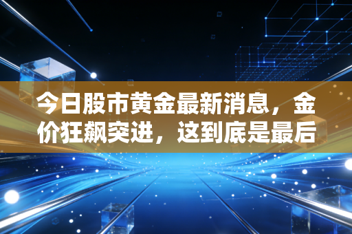 今日股市黄金最新消息,金价狂飙突进,这到底是最后的疯狂还是长牛的开始?