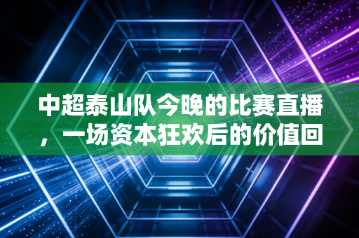 中超泰山队今晚的比赛直播,一场资本狂欢后的价值回归与理性消费的深度观察