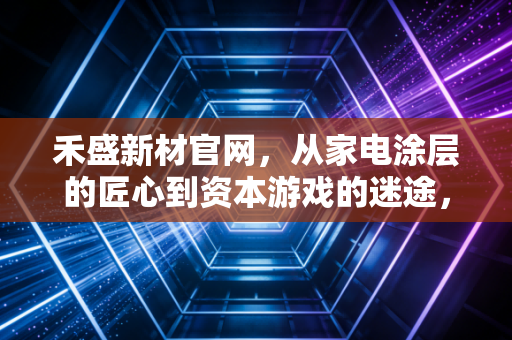 禾盛新材官网，从家电涂层的匠心到资本游戏的迷途，一家上市公司的生死启示录