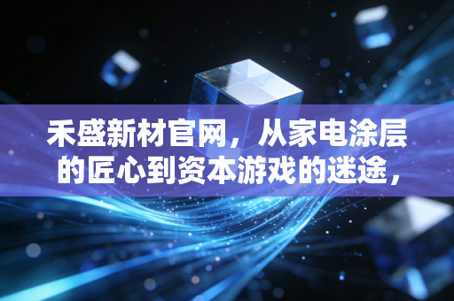 禾盛新材官网，从家电涂层的匠心到资本游戏的迷途，一家上市公司的生死启示录