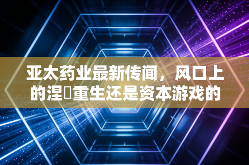 亚太药业最新传闻,风口上的涅槃重生还是资本游戏的又一轮狂欢?