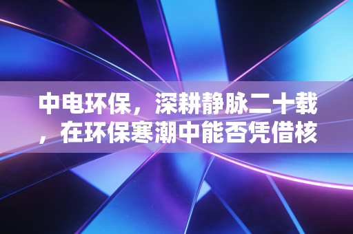 中电环保,深耕静脉二十载,在环保寒潮中能否凭借核气突围?