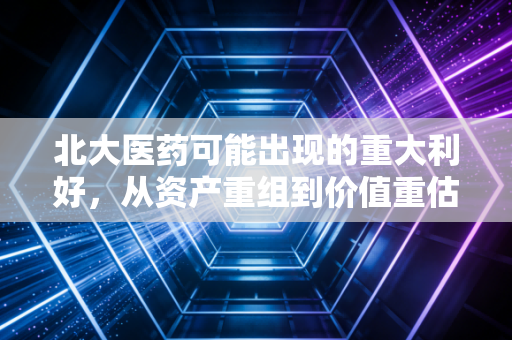 北大医药可能出现的重大利好，从资产重组到价值重估，这只沉睡雄狮要醒了吗？