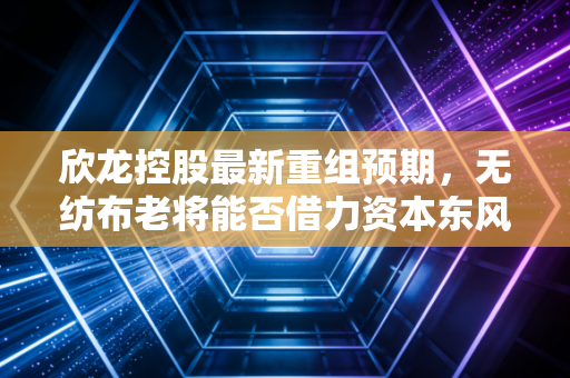 欣龙控股最新重组预期，无纺布老将能否借力资本东风迎来第二春？