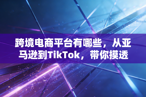 跨境电商平台有哪些,从亚马逊到TikTok,带你摸透2024年的出海风向标