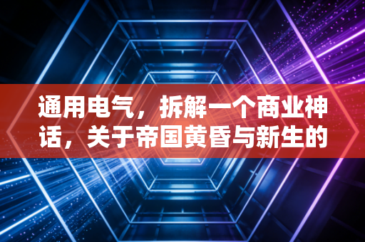 通用电气,拆解一个商业神话,关于帝国黄昏与新生的深度复盘