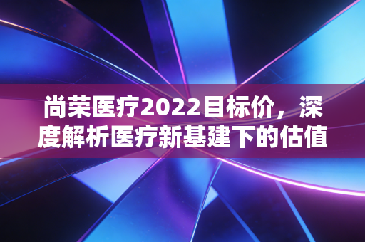 尚荣医疗2022目标价，深度解析医疗新基建下的估值逻辑与投资机会