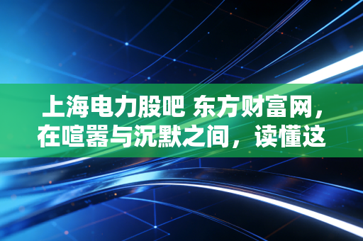 上海电力股吧 东方财富网,在喧嚣与沉默之间,读懂这只魔都电力巨轮的真实心跳