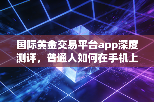 国际黄金交易平台app深度测评,普通人如何在手机上安全掘金?