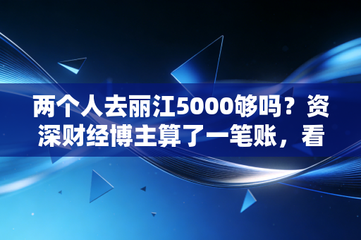 两个人去丽江5000够吗?资深财经博主算了一笔账,看完这篇你就心里有底了