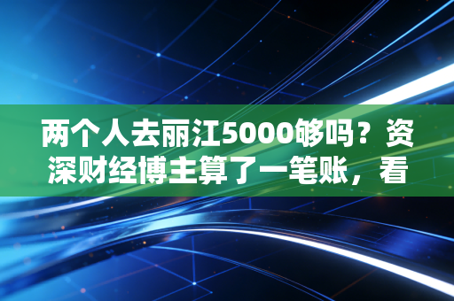 两个人去丽江5000够吗?资深财经博主算了一笔账,看完这篇你就心里有底了