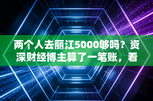 两个人去丽江5000够吗?资深财经博主算了一笔账,看完这篇你就心里有底了
