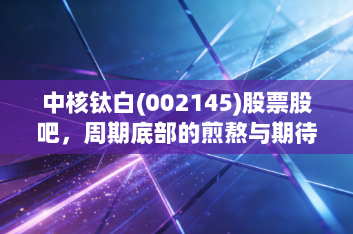 中核钛白(002145)股票股吧,周期底部的煎熬与期待,散户如何在钛白粉的变局中寻找定心丸?