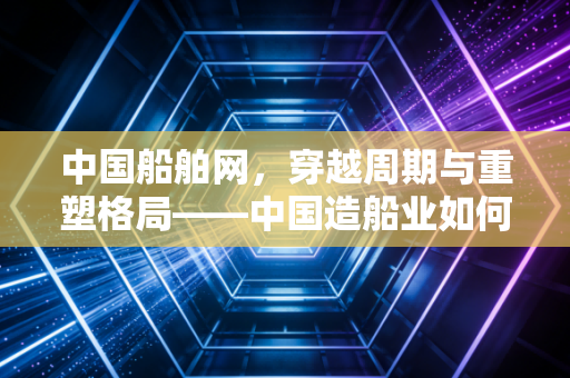 中国船舶网，穿越周期与重塑格局——中国造船业如何在大国博弈中扬帆远航？
