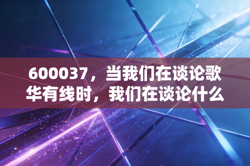600037,当我们在谈论歌华有线时,我们在谈论什么?——一位老股民对首都广电的冷思考与热期待