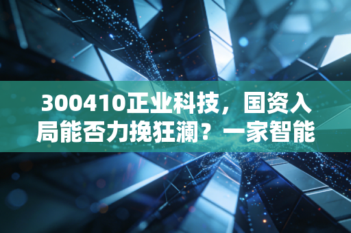 300410正业科技，国资入局能否力挽狂澜？一家智能制造企业的生死劫与投资启示