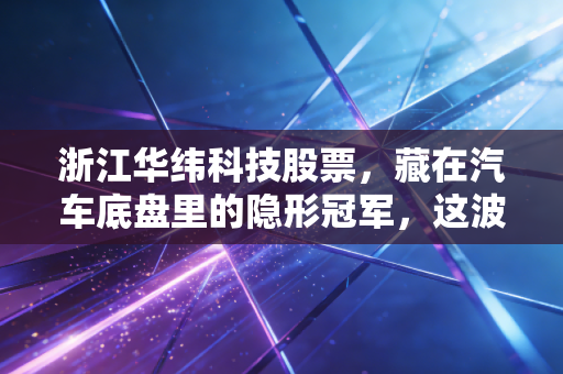浙江华纬科技股票，藏在汽车底盘里的隐形冠军，这波新能源红利能吃多久？