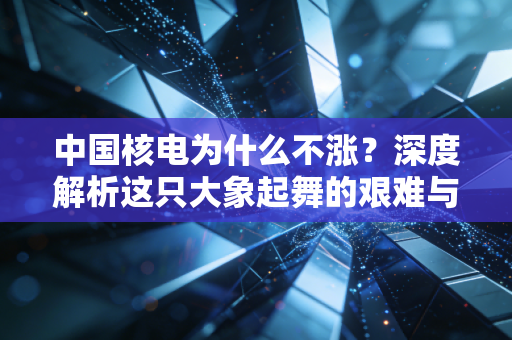 中国核电为什么不涨?深度解析这只大象起舞的艰难与希望