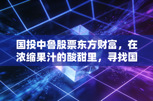 国投中鲁股票东方财富,在浓缩果汁的酸甜里,寻找国企改革的价值重估