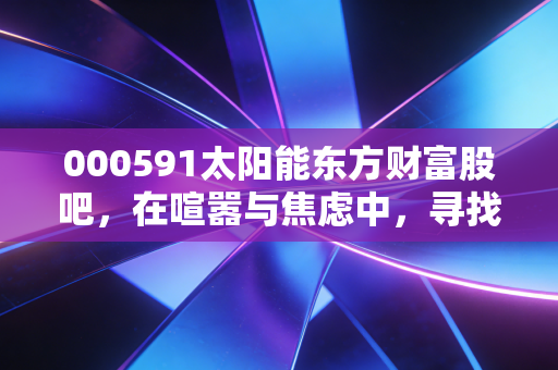 000591太阳能东方财富股吧，在喧嚣与焦虑中，寻找光伏龙头的长期价值