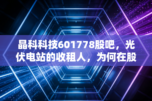 晶科科技601778股吧，光伏电站的收租人，为何在股价寒冬里瑟瑟发抖？