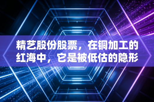 精艺股份股票，在铜加工的红海中，它是被低估的隐形冠军还是随波逐流的铜板？