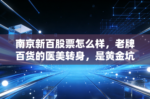 南京新百股票怎么样，老牌百货的医美转身，是黄金坑还是深水区？