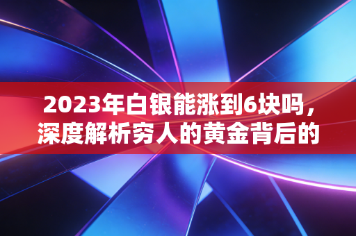 2023年白银能涨到6块吗，深度解析穷人的黄金背后的逆袭逻辑与投资陷阱