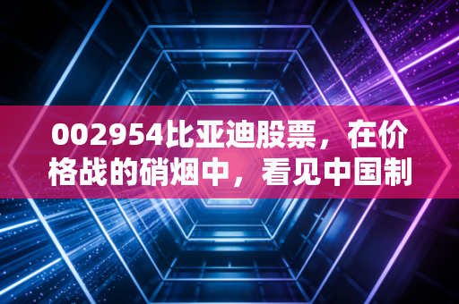 002954比亚迪股票,在价格战的硝烟中,看见中国制造的硬核底牌