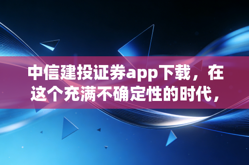 中信建投证券app下载，在这个充满不确定性的时代，你的手机里需要一位靠谱的金融管家