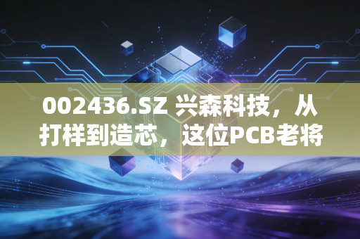 002436.SZ 兴森科技,从打样到造芯,这位PCB老将的二次突围战